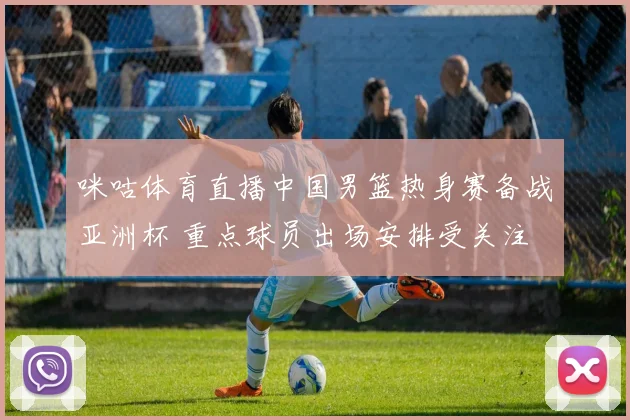 咪咕体育直播中国男篮热身赛备战亚洲杯 重点球员出场安排受关注