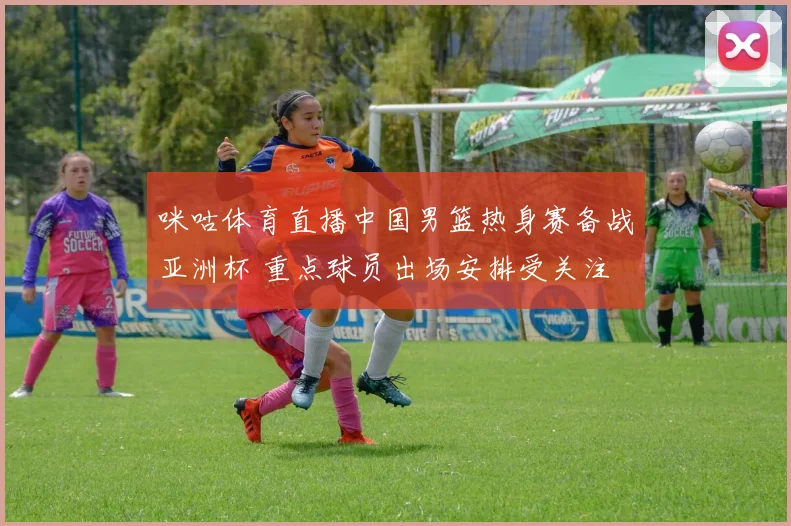 咪咕体育直播中国男篮热身赛备战亚洲杯 重点球员出场安排受关注
