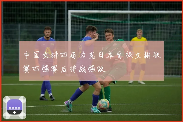 中国女排四局力克日本晋级女排联赛四强赛后将战强敌