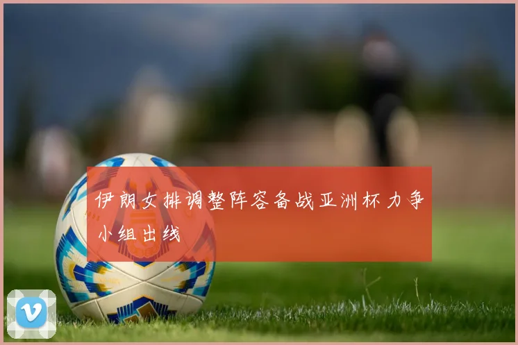 伊朗女排调整阵容备战亚洲杯力争小组出线